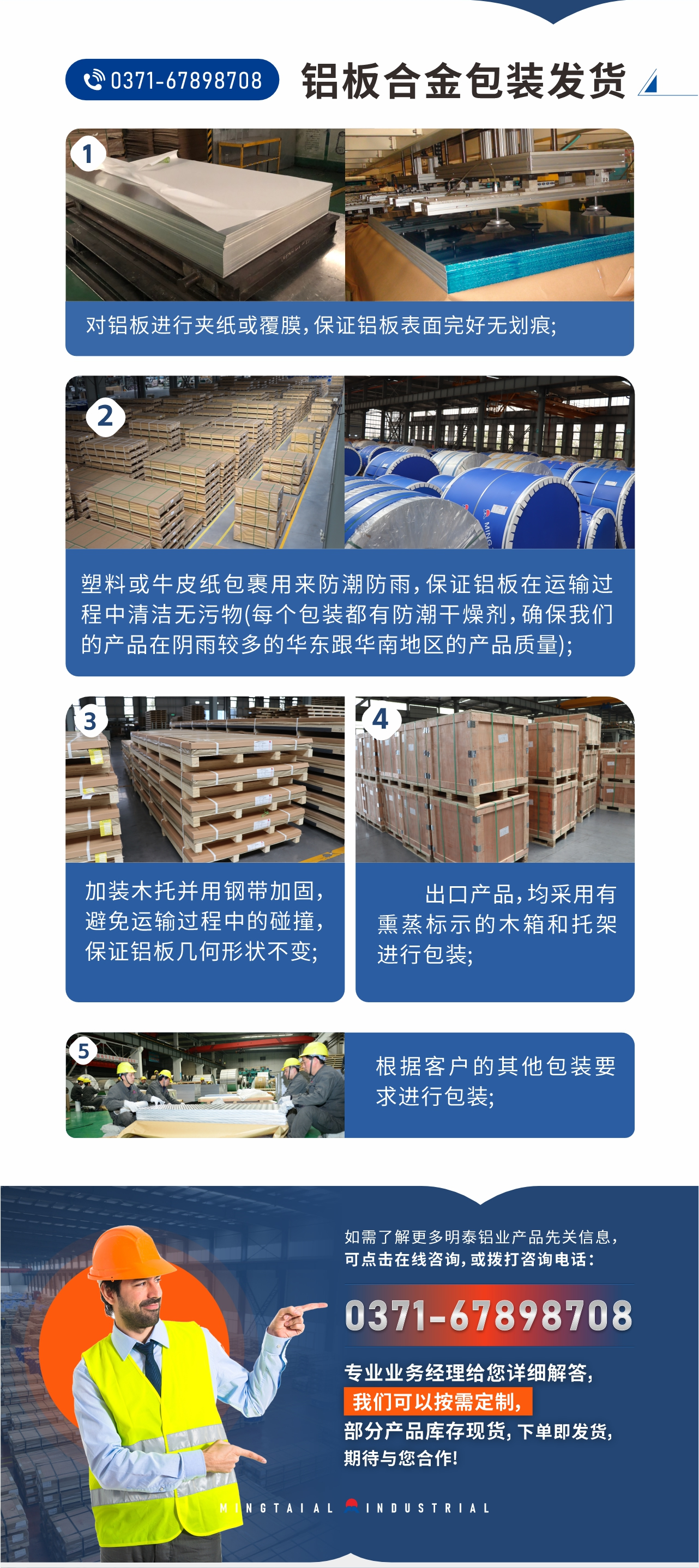 鋁板合金包裝發(fā)貨1、對鋁板進行夾紙或覆膜，保證鋁板表面完好無劃痕;
2、塑料或牛皮紙包裹用來防潮防雨，保證鋁板在運輸過程中清潔無污物(每個包裝都有防潮干燥劑，確保我們的產(chǎn)品在陰雨較多的華東跟華南地區(qū)的產(chǎn)品質量);
3、加裝木托并用鋼帶加固，避免運輸過程中的碰撞，保證鋁板幾何形狀不變;
4、出口產(chǎn)品，均采用有熏蒸標示的木箱和托架進行包裝;
5、根據(jù)客戶的其他包裝要求進行包裝;
如需了解更多明泰鋁業(yè)產(chǎn)品先關信息，可點擊在線咨詢，或撥打咨詢電話：0371-67898708，專業(yè)業(yè)務經(jīng)理給您詳細解答，我們可以按需定制，部分產(chǎn)品庫存現(xiàn)貨，下單即發(fā)貨，期待與您合作!