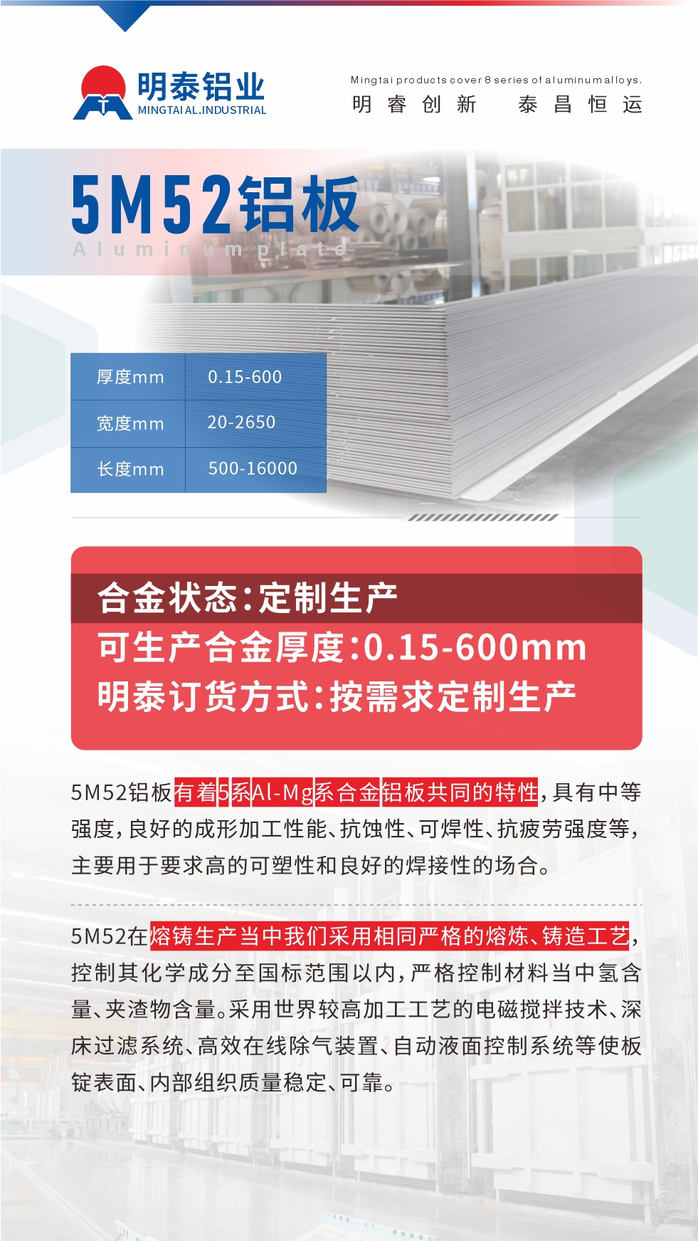 5M52鋁板有著5系A(chǔ)l-Mg系合金鋁板共同的特性，具有中等強(qiáng)度，良好的成形加工性能、抗蝕性、可焊性、抗疲勞強(qiáng)度等，主要用于要求高的可塑性和良好的焊接性的場(chǎng)合，如大巴車、蒙皮、發(fā)動(dòng)機(jī)、行李箱外板、易拉罐、門板料、屋面板、雕刻鋁板、燈具料等。
5M52在熔鑄生產(chǎn)當(dāng)中我們采用相同嚴(yán)格的熔煉、鑄造工藝，控制其化學(xué)成分至國(guó)標(biāo)范圍以內(nèi)，嚴(yán)格控制材料當(dāng)中氫含量、夾渣物含量。采用世界較高加工工藝的電磁攪拌技術(shù)、深床過(guò)濾系統(tǒng)、高效在線除氣裝置、自動(dòng)液面控制系統(tǒng)等使板錠表面、內(nèi)部組織質(zhì)量穩(wěn)定、可靠。