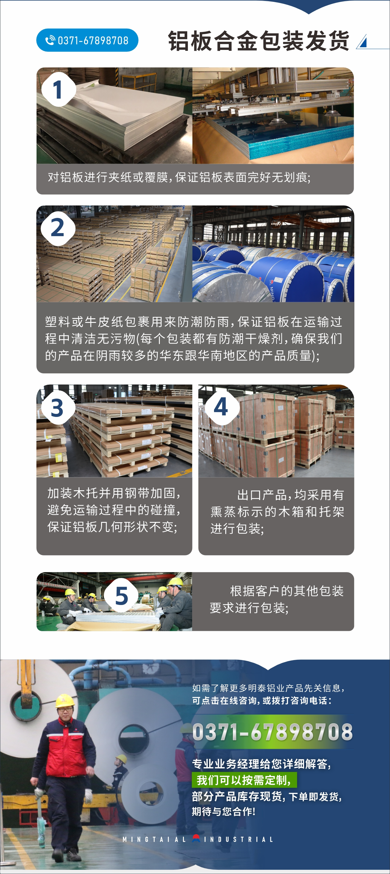 　　鋁板合金包裝發(fā)貨
　　1、對鋁板進(jìn)行夾紙或覆膜，保證鋁板表面完好無劃痕;

　　2、塑料或牛皮紙包裹用來防潮防雨，保證鋁板在運(yùn)輸過程中清潔無污物(每個包裝都有防潮干燥劑，確保我們的產(chǎn)品在陰雨較多的華東跟華南地區(qū)的產(chǎn)品質(zhì)量);

　　3、加裝木托并用鋼帶加固，避免運(yùn)輸過程中的碰撞，保證鋁板幾何形狀不變;

　　4、出口產(chǎn)品，均采用有熏蒸標(biāo)示的木箱和托架進(jìn)行包裝;

　　5、根據(jù)客戶的其他包裝要求進(jìn)行包裝;

　　如需了解更多明泰鋁業(yè)產(chǎn)品先關(guān)信息，可點(diǎn)擊在線咨詢，或撥打咨詢電話：0371-67898708，專業(yè)業(yè)務(wù)經(jīng)理給您詳細(xì)解答，我們可以按需定制，部分產(chǎn)品庫存現(xiàn)貨，下單即發(fā)貨，期待與您合作!