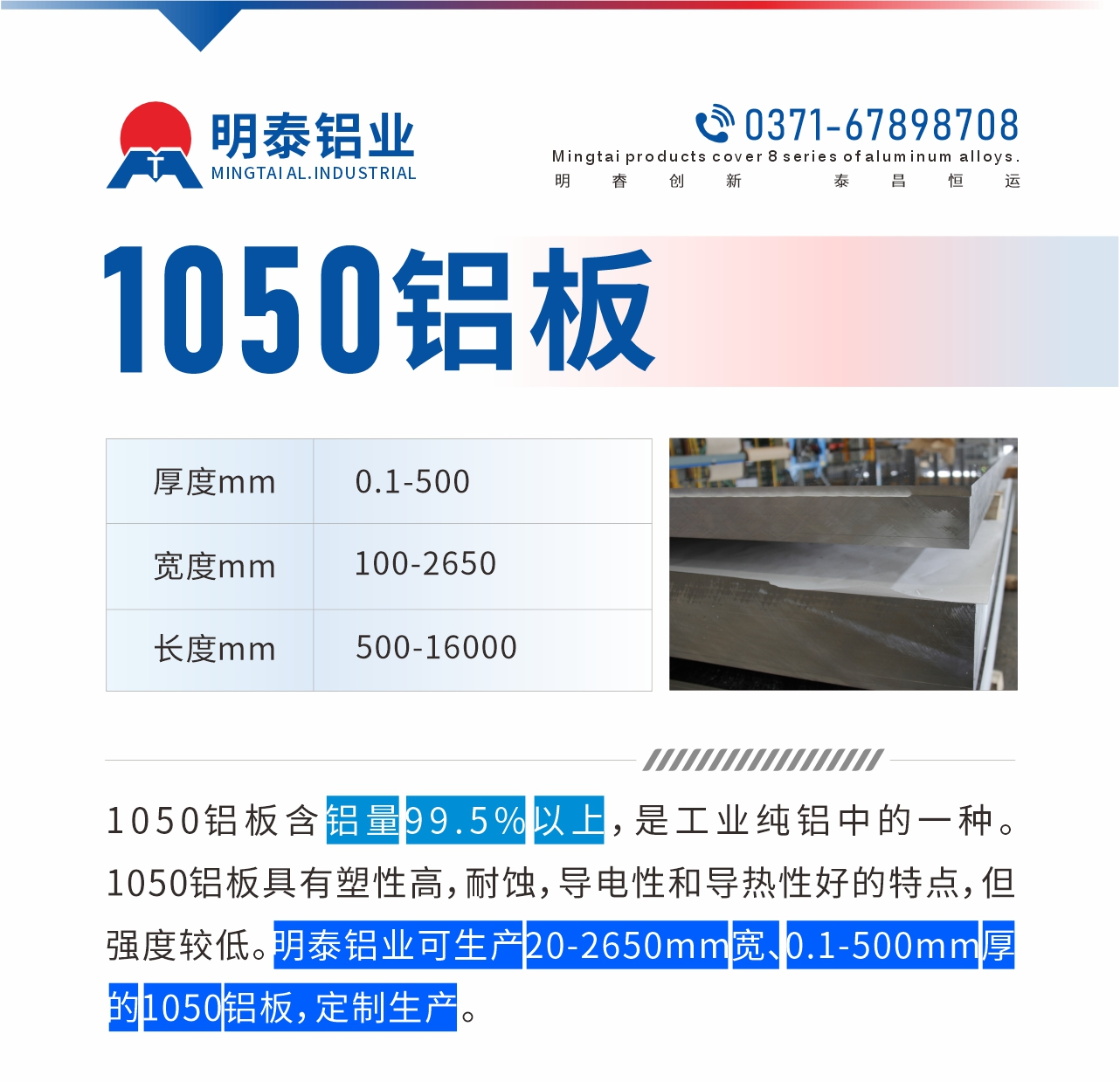 “1050鋁板含鋁量99.5%以上，是工業(yè)純鋁中的一種。1050鋁板具有塑性高，耐蝕，導(dǎo)電性和導(dǎo)熱性好的特點(diǎn)，但強(qiáng)度較低。明泰鋁業(yè)可生產(chǎn)20-2650mm寬、0.1-500mm厚的1050鋁板，定制生產(chǎn)。”