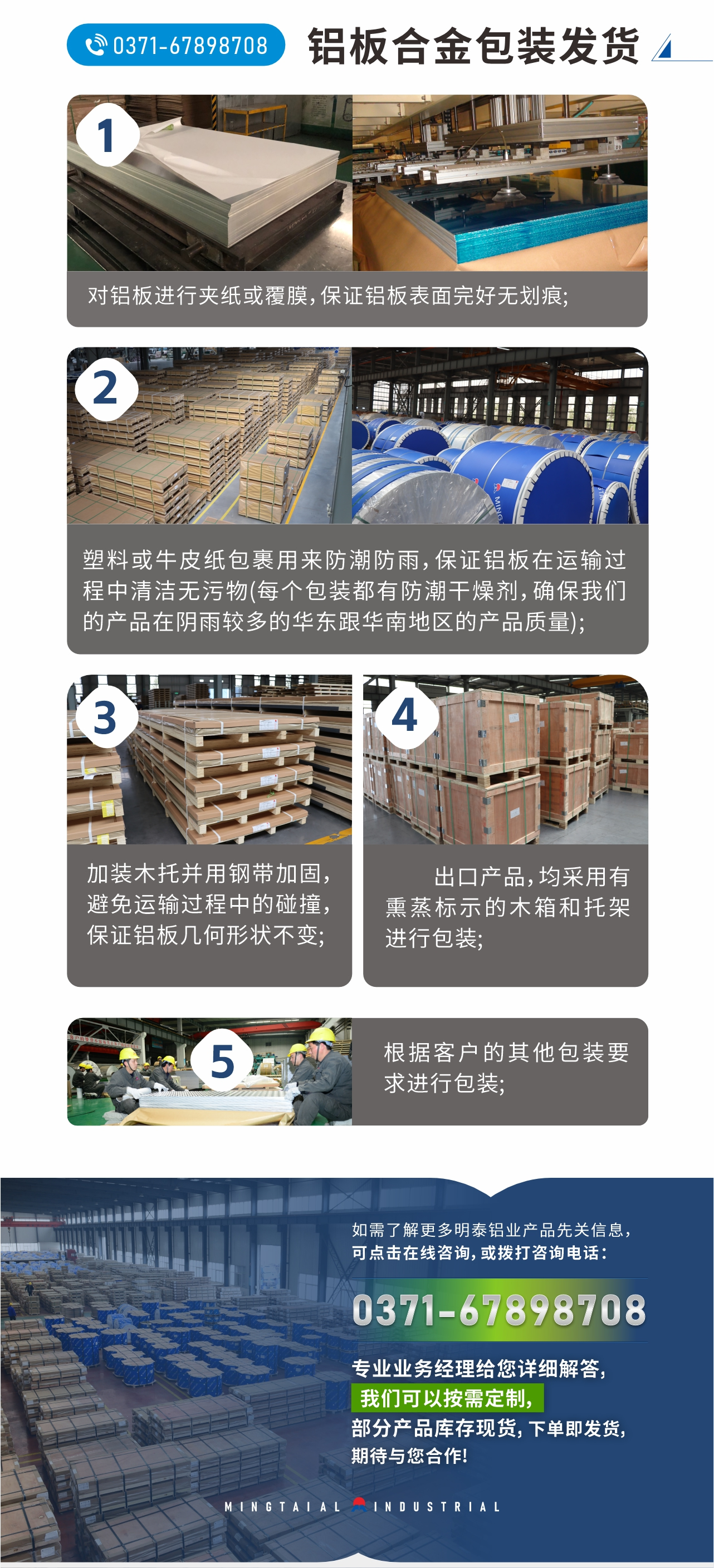 鋁板合金包裝發(fā)貨
　　1、對(duì)鋁板進(jìn)行夾紙或覆膜，保證鋁板表面完好無劃痕;
　　2、塑料或牛皮紙包裹用來防潮防雨，保證鋁板在運(yùn)輸過程中清潔無污物(每個(gè)包裝都有防潮干燥劑，確保我們的產(chǎn)品在陰雨較多的華東跟華南地區(qū)的產(chǎn)品質(zhì)量);
　　3、加裝木托并用鋼帶加固，避免運(yùn)輸過程中的碰撞，保證鋁板幾何形狀不變;
　　4、出口產(chǎn)品，均采用有熏蒸標(biāo)示的木箱和托架進(jìn)行包裝;
　　5、根據(jù)客戶的其他包裝要求進(jìn)行包裝;
　　如需了解更多明泰鋁業(yè)產(chǎn)品先關(guān)信息，可點(diǎn)擊在線咨詢，或撥打咨詢電話：0371-67898708，專業(yè)業(yè)務(wù)經(jīng)理給您詳細(xì)解答，我們可以按需定制，部分產(chǎn)品庫存現(xiàn)貨，下單即發(fā)貨，期待與您合作!