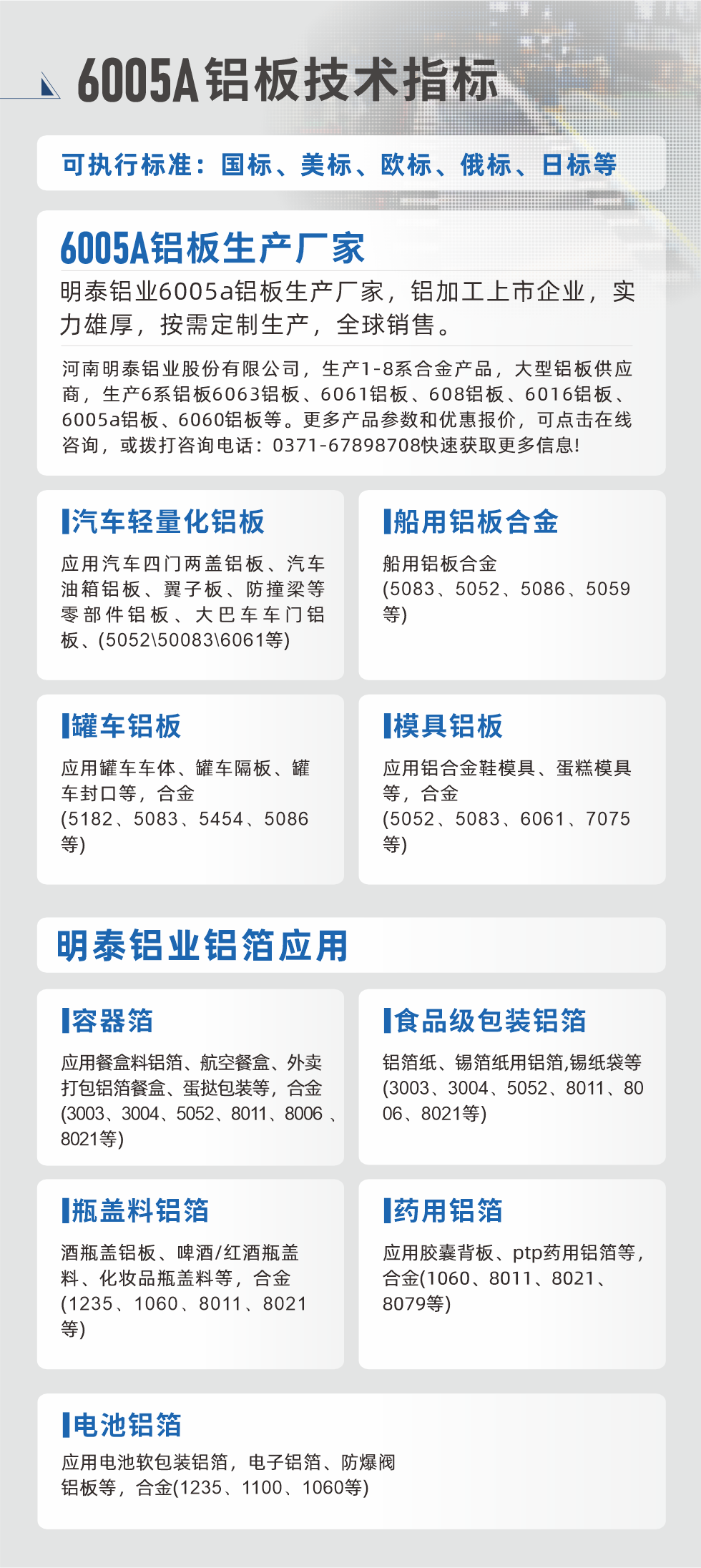 明泰大型鋁板帯箔廠家，上市公司，以下常見(jiàn)鋁板合金，更多產(chǎn)品可在網(wǎng)站查看，或者撥打電話咨詢：0371-67898708。

　　汽車輕量化鋁板：應(yīng)用汽車四門兩蓋鋁板、汽車油箱鋁板、翼子板、防撞梁等零部件鋁板、大巴車車門鋁板、(5052、50083、6061等)

　　船用鋁板合金(5083、5052、5086、5059等)

　　罐車鋁板：應(yīng)用罐車車體、罐車隔板、罐車封口等，合金(5182、5083、5454、5086等)

　　模具鋁板：應(yīng)用鋁合金鞋模具、蛋糕模具等，合金(5052、5083、6061、7075等)

　　明泰鋁業(yè)鋁箔應(yīng)用
　　容器箔：應(yīng)用餐盒料鋁箔、航空餐盒、外賣打包鋁箔餐盒、蛋撻包裝等，合金(3003、3004、5052、8011、8006、8021等)

　　食品級(jí)包裝鋁箔：鋁箔紙、錫箔紙用鋁箔,錫紙袋等(3003、3004、5052、8011、8006、8021等)

　　瓶蓋料鋁箔：酒瓶蓋鋁板、啤酒/紅酒瓶蓋料、化妝品瓶蓋料等，合金(1235、1060、8011、8021等)

　　藥用鋁箔：應(yīng)用膠囊背板、ptp藥用鋁箔等，合金(1060、8011、8021、8079等)

　　電池鋁箔：應(yīng)用電池軟包裝鋁箔，電子鋁箔、防爆閥鋁板等，合金(1235、1100、1060等)

　　6005A鋁板技術(shù)指標(biāo)

　　可執(zhí)行標(biāo)準(zhǔn)：國(guó)標(biāo)、美標(biāo)、歐標(biāo)、俄標(biāo)、日標(biāo)等

　　6005A鋁板生產(chǎn)廠家
　　明泰鋁業(yè)6005a鋁板生產(chǎn)廠家，鋁加工上市企業(yè)，實(shí)力雄厚，按需定制生產(chǎn)，全球銷售。

　　河南明泰鋁業(yè)股份有限公司，生產(chǎn)1-8系合金產(chǎn)品，大型鋁板供應(yīng)商，生產(chǎn)6系鋁板6063鋁板、6061鋁板、608鋁板、6016鋁板、6005a鋁板、6060鋁板等。更多產(chǎn)品參數(shù)和優(yōu)惠報(bào)價(jià)，可點(diǎn)擊在線咨詢，或撥打咨詢電話：0371-67898708快速獲取更多信息!