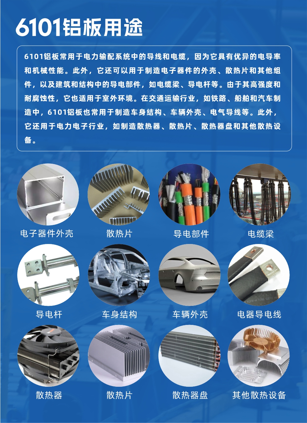 6101鋁板用途：

6101鋁板常用于電力輸配系統(tǒng)中的導線和電纜，因為它具有優(yōu)異的電導率和機械性能。此外，它還可以用于制造電子器件的外殼、散熱片和其他組件，以及建筑和結(jié)構(gòu)中的導電部件，如電纜梁、導電桿等。由于其高強度和耐腐蝕性，它也適用于室外環(huán)境。在交通運輸行業(yè)，如鐵路、船舶和汽車制造中，6101鋁板也常用于制造車身結(jié)構(gòu)、車輛外殼、電氣導線等。此外，它還用于電力電子行業(yè)，如制造散熱器、散熱片、散熱器盤和其他散熱設備。
