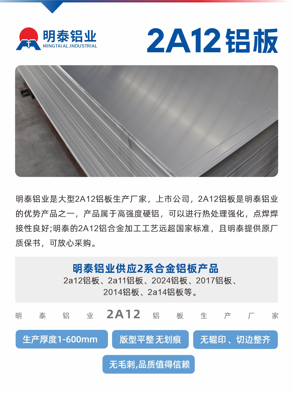 明泰鋁業(yè)是大型2A12鋁板生產(chǎn)廠家，上市公司，2A12鋁板是明泰鋁業(yè)的優(yōu)勢(shì)產(chǎn)品之一，產(chǎn)品屬于高強(qiáng)度硬鋁，可以進(jìn)行熱處理強(qiáng)化，點(diǎn)焊焊接性良好;明泰的2A12鋁合金加工工藝遠(yuǎn)超國(guó)家標(biāo)準(zhǔn)，且明泰提供原廠質(zhì)保書，可放心采購(gòu)。明泰鋁業(yè)供應(yīng)2系合金鋁板產(chǎn)品：2a12鋁板、2a11鋁板、2024鋁板、2017鋁板、2014鋁板、2a14鋁板等。明泰鋁業(yè)生產(chǎn)2a12鋁板厚度1.0-600mm，版型平整,無(wú)劃痕 、無(wú)輥印 、切邊整齊 、無(wú)毛刺,品質(zhì)值得信賴。
