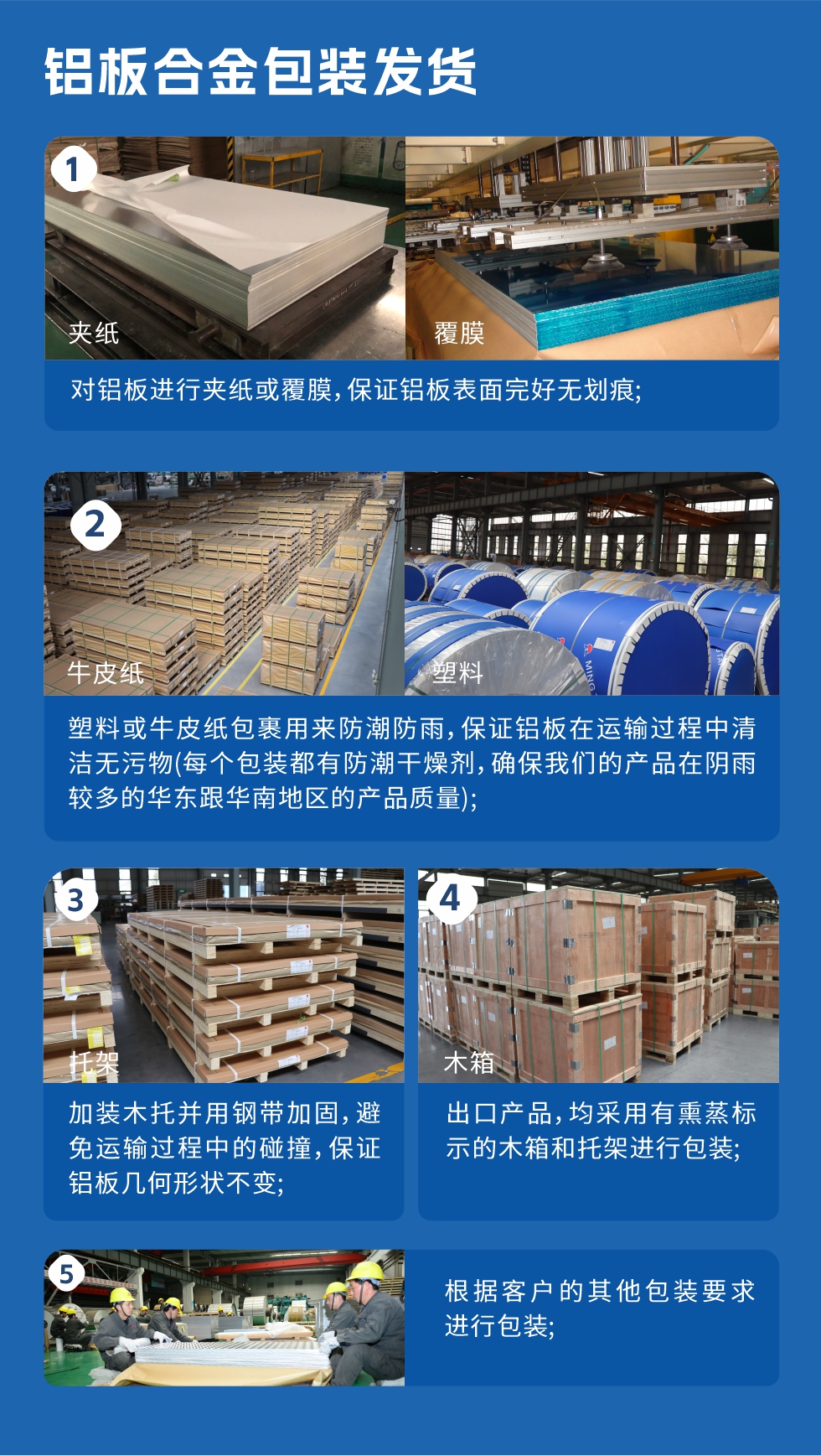 鋁板合金包裝發(fā)貨
　　1、對(duì)鋁板進(jìn)行夾紙或覆膜，保證鋁板表面完好無(wú)劃痕；

　　2、塑料或牛皮紙包裹用來(lái)防潮防雨，保證鋁板在運(yùn)輸過(guò)程中清潔無(wú)污物(每個(gè)包裝都有防潮干燥劑，確保我們的產(chǎn)品在陰雨較多的華東跟華南地區(qū)的產(chǎn)品質(zhì)量)；

　　3、加裝木托并用鋼帶加固，避免運(yùn)輸過(guò)程中的碰撞，保證鋁板幾何形狀不變；

　　4、出口產(chǎn)品，均采用有熏蒸標(biāo)示的木箱和托架進(jìn)行包裝；

　　5、根據(jù)客戶的其他包裝要求進(jìn)行包裝。
