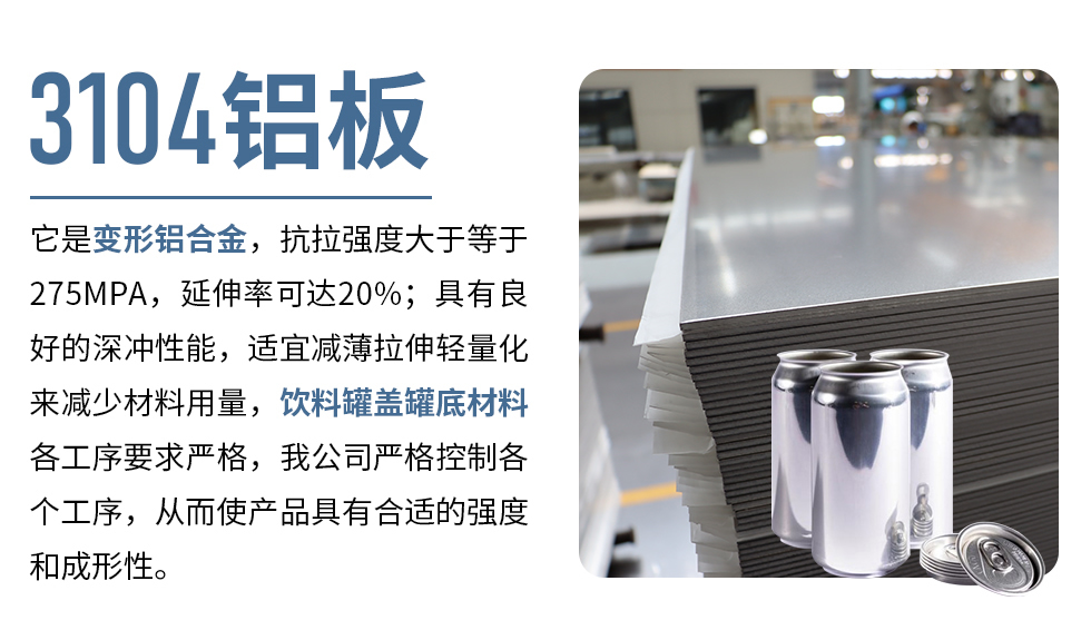3104鋁板它是變形鋁合金，抗拉強(qiáng)度大于等于275MPA，延伸率可達(dá)20%；具有良好的深沖性能，適宜減薄拉伸輕量化來減少材料用量，飲料罐蓋罐底材料各工序要求嚴(yán)格，我公司嚴(yán)格控制各個工序，從而使產(chǎn)品具有合適的強(qiáng)度和成形性。