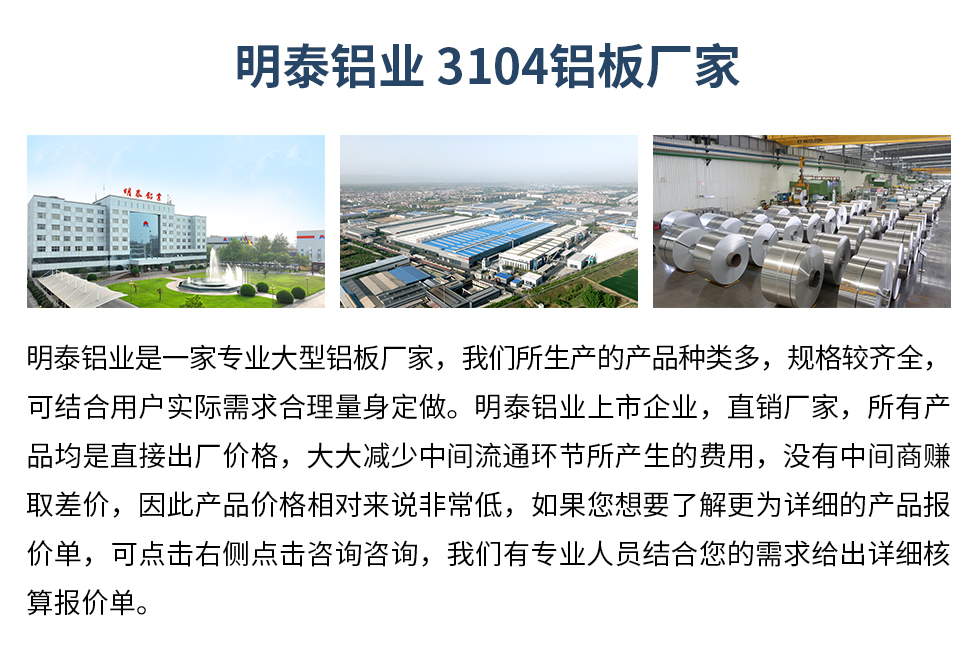 明泰鋁業(yè)3104鋁板廠家_明泰鋁業(yè)
　　明泰鋁業(yè)是一家專業(yè)大型鋁板廠家，我們所生產(chǎn)的產(chǎn)品種類多，規(guī)格較齊全，可結(jié)合用戶實際需求合理量身定做。明泰鋁業(yè)上市企業(yè)，直銷廠家，所有產(chǎn)品均是直接出廠價格，大大減少中間流通環(huán)節(jié)所產(chǎn)生的費用，沒有中間商賺取差價，因此產(chǎn)品價格相對來說非常低，如果您想要了解更為詳細(xì)的產(chǎn)品報價單，可點擊右側(cè)點擊咨詢咨詢，我們有專業(yè)人員結(jié)合您的需求給出詳細(xì)核算報價單。