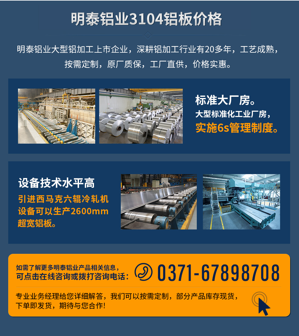 明泰鋁業(yè)3104鋁板價格
　　明泰鋁業(yè)大型鋁加工上市企業(yè)，深耕鋁加工行業(yè)有20多年，工藝成熟，按需定制，原廠質(zhì)保，工廠直供，價格實惠。
　　1、標(biāo)準(zhǔn)大廠房。大型標(biāo)準(zhǔn)化工業(yè)廠房，實施6s管理制度。
　　2、設(shè)備技術(shù)水平高。引進(jìn)西馬克六輥冷軋機(jī)設(shè)備可以生產(chǎn)2600mm超寬鋁板。
　　如需了解更多明泰鋁業(yè)產(chǎn)品先關(guān)信息，可點擊在線咨詢，或撥打咨詢電話：0371-67898708，專業(yè)業(yè)務(wù)經(jīng)理給您詳細(xì)解答，我們可以按需定制，部分產(chǎn)品庫存現(xiàn)貨，下單即發(fā)貨，期待與您合作!