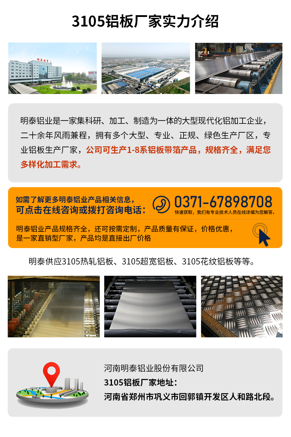 3105鋁板廠家實(shí)力介紹
　　明泰鋁業(yè)是一家集科研、加工、制造為一體的大型現(xiàn)代化鋁加工企業(yè)，二十余年風(fēng)雨兼程，擁有多個(gè)大型、專業(yè)、正規(guī)、綠色生產(chǎn)廠區(qū)，專業(yè)鋁板生產(chǎn)廠家，公司可生產(chǎn)1-8系鋁板帶箔產(chǎn)品，規(guī)格齊全，滿足您多樣化加工需求。
明泰鋁業(yè)產(chǎn)品規(guī)格齊全，還可按需定制，產(chǎn)品質(zhì)量有保證，價(jià)格優(yōu)惠，是一家直銷型廠家，產(chǎn)品均是直接出廠價(jià)格，想要了解更多詳細(xì)產(chǎn)品信息和優(yōu)惠報(bào)價(jià)，可點(diǎn)擊在線咨詢，或撥打咨詢電話：0371-67898708快速獲取，我們有專業(yè)技術(shù)人員在線詳細(xì)為您解答。
明泰供應(yīng)3105熱軋鋁板、3105超寬鋁板、3105花紋鋁板等等。
河南明泰鋁業(yè)股份有限公司3105鋁板廠家地址：河南省鄭州市鞏義市回郭鎮(zhèn)開發(fā)區(qū)人和路北段。