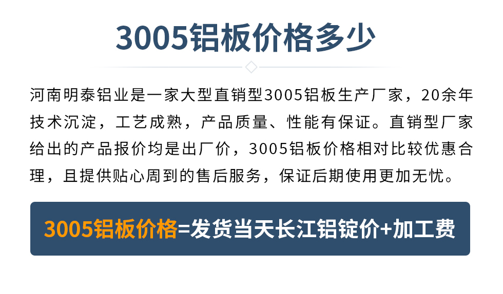 　　3005鋁板價(jià)格多少
　　河南明泰鋁業(yè)是一家大型直銷(xiāo)型3005鋁板生產(chǎn)廠(chǎng)家，20余年技術(shù)沉淀，工藝成熟，產(chǎn)品質(zhì)量、性能有保證。直銷(xiāo)型廠(chǎng)家給出的產(chǎn)品報(bào)價(jià)均是出廠(chǎng)價(jià)，3005鋁板價(jià)格相對(duì)比較優(yōu)惠合理，且提供貼心周到的售后服務(wù)，保證后期使用更加無(wú)憂(yōu)。3005鋁板價(jià)格=發(fā)貨當(dāng)天長(zhǎng)江鋁錠價(jià)+加工費(fèi)