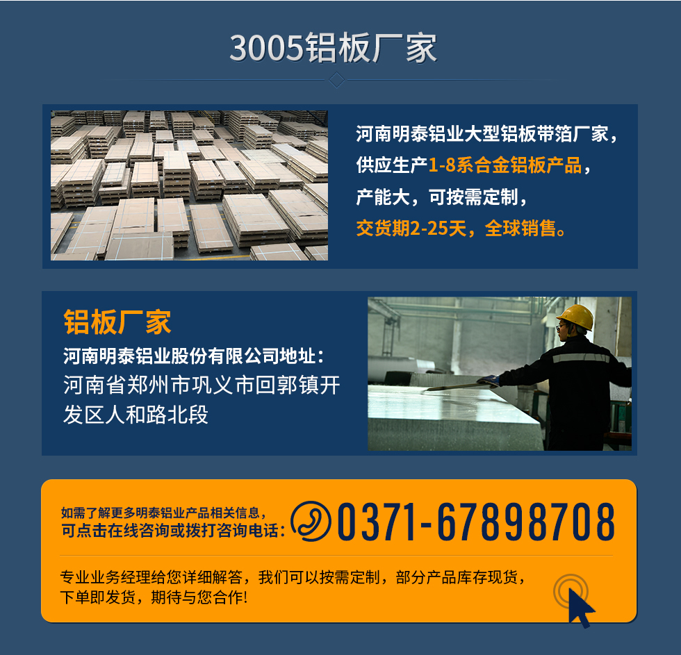 3005鋁板廠(chǎng)家
河南明泰鋁業(yè)大型鋁板帶箔廠(chǎng)家，供應(yīng)生產(chǎn)1-8系合金鋁板產(chǎn)品，產(chǎn)能大，可按需定制，交貨期2-25天，全球銷(xiāo)售。
鋁板廠(chǎng)家河南明泰鋁業(yè)股份有限公司地址：河南省鄭州市鞏義市回郭鎮(zhèn)開(kāi)發(fā)區(qū)人和路北段
如需了解更多明泰鋁業(yè)產(chǎn)品相關(guān)信息，可點(diǎn)擊在線(xiàn)咨詢(xún)，或撥打咨詢(xún)電話(huà)：0371-67898708，專(zhuān)業(yè)業(yè)務(wù)經(jīng)理給您詳細(xì)解答，我們可以按需定制，部分產(chǎn)品庫(kù)存現(xiàn)貨，下單即發(fā)貨，期待與您合作!